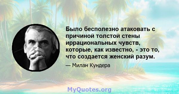 Было бесполезно атаковать с причиной толстой стены иррациональных чувств, которые, как известно, - это то, что создается женский разум.