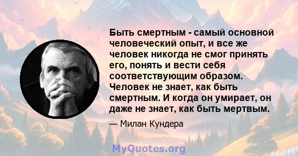 Быть смертным - самый основной человеческий опыт, и все же человек никогда не смог принять его, понять и вести себя соответствующим образом. Человек не знает, как быть смертным. И когда он умирает, он даже не знает, как 