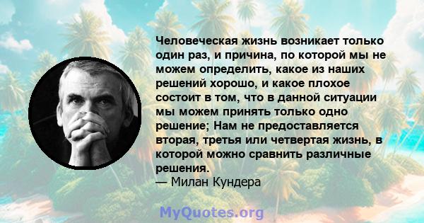 Человеческая жизнь возникает только один раз, и причина, по которой мы не можем определить, какое из наших решений хорошо, и какое плохое состоит в том, что в данной ситуации мы можем принять только одно решение; Нам не 