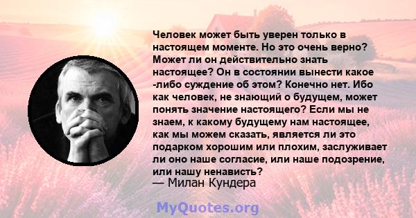 Человек может быть уверен только в настоящем моменте. Но это очень верно? Может ли он действительно знать настоящее? Он в состоянии вынести какое -либо суждение об этом? Конечно нет. Ибо как человек, не знающий о