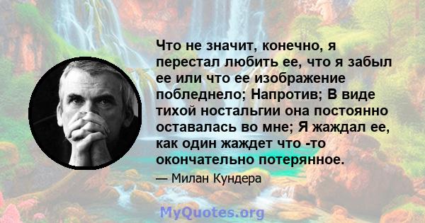 Что не значит, конечно, я перестал любить ее, что я забыл ее или что ее изображение побледнело; Напротив; В виде тихой ностальгии она постоянно оставалась во мне; Я жаждал ее, как один жаждет что -то окончательно