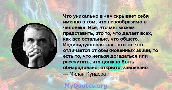 Что уникально в «я» скрывает себя именно в том, что невообразимо в человеке. Все, что мы можем представить, это то, что делает всех, как все остальные, что общего. Индивидуальная «я» - это то, что отличается от