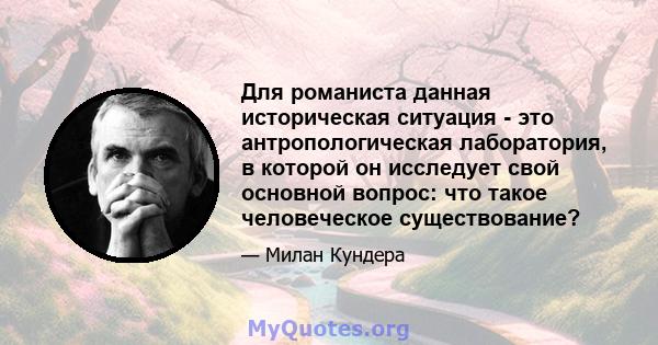 Для романиста данная историческая ситуация - это антропологическая лаборатория, в которой он исследует свой основной вопрос: что такое человеческое существование?