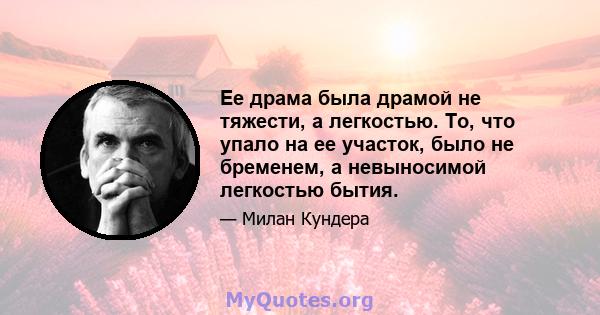 Ее драма была драмой не тяжести, а легкостью. То, что упало на ее участок, было не бременем, а невыносимой легкостью бытия.