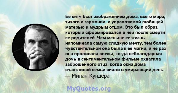 Ее китч был изображением дома, всего мира, тихого и гармонии, и управляемой любящей матерью и мудрым отцом. Это был образ, который сформировался в ней после смерти ее родителей. Чем меньше ее жизнь напоминала самую