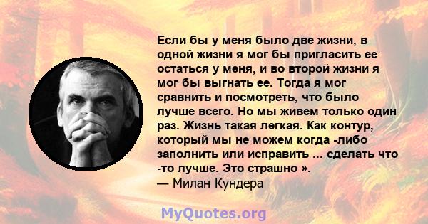 Если бы у меня было две жизни, в одной жизни я мог бы пригласить ее остаться у меня, и во второй жизни я мог бы выгнать ее. Тогда я мог сравнить и посмотреть, что было лучше всего. Но мы живем только один раз. Жизнь