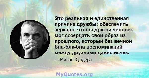 Это реальная и единственная причина дружбы: обеспечить зеркало, чтобы другой человек мог созерцать свой образ из прошлого, который без вечной бла-бла-бла воспоминаний между друзьями давно исчез.