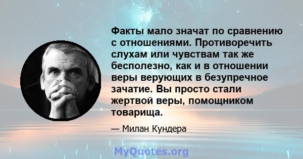 Факты мало значат по сравнению с отношениями. Противоречить слухам или чувствам так же бесполезно, как и в отношении веры верующих в безупречное зачатие. Вы просто стали жертвой веры, помощником товарища.