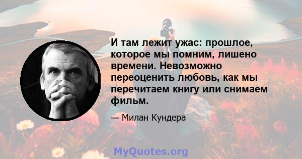 И там лежит ужас: прошлое, которое мы помним, лишено времени. Невозможно переоценить любовь, как мы перечитаем книгу или снимаем фильм.