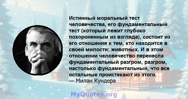 Истинный моральный тест человечества, его фундаментальный тест (который лежит глубоко похороненным из взгляда), состоит из его отношения к тем, кто находится в своей милости: животных. И в этом отношении человечество