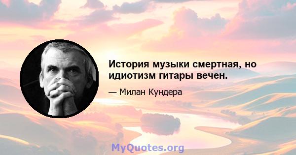 История музыки смертная, но идиотизм гитары вечен.