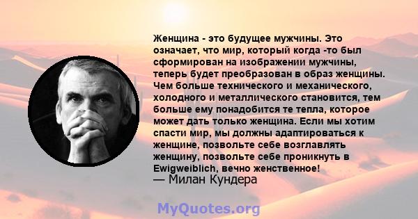 Женщина - это будущее мужчины. Это означает, что мир, который когда -то был сформирован на изображении мужчины, теперь будет преобразован в образ женщины. Чем больше технического и механического, холодного и