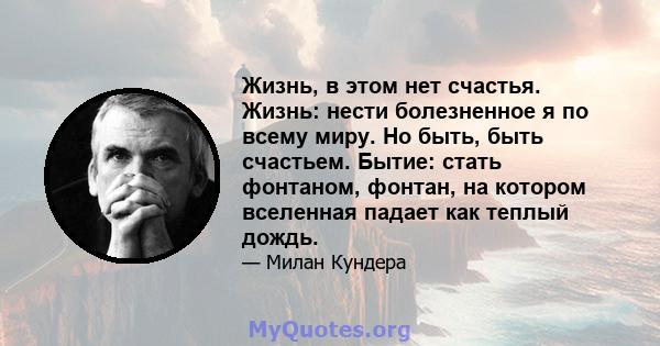 Жизнь, в этом нет счастья. Жизнь: нести болезненное я по всему миру. Но быть, быть счастьем. Бытие: стать фонтаном, фонтан, на котором вселенная падает как теплый дождь.