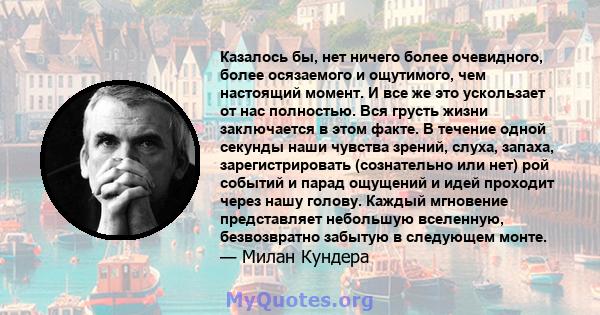 Казалось бы, нет ничего более очевидного, более осязаемого и ощутимого, чем настоящий момент. И все же это ускользает от нас полностью. Вся грусть жизни заключается в этом факте. В течение одной секунды наши чувства