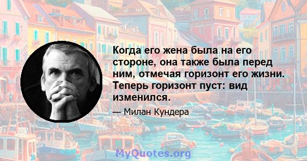 Когда его жена была на его стороне, она также была перед ним, отмечая горизонт его жизни. Теперь горизонт пуст: вид изменился.