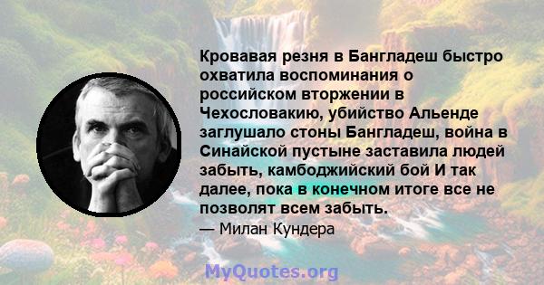 Кровавая резня в Бангладеш быстро охватила воспоминания о российском вторжении в Чехословакию, убийство Альенде заглушало стоны Бангладеш, война в Синайской пустыне заставила людей забыть, камбоджийский бой И так далее, 