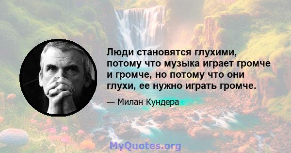 Люди становятся глухими, потому что музыка играет громче и громче, но потому что они глухи, ее нужно играть громче.