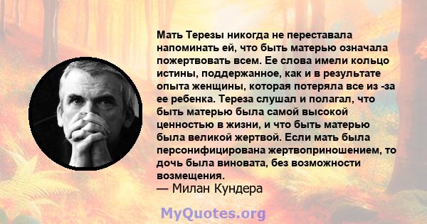 Мать Терезы никогда не переставала напоминать ей, что быть матерью означала пожертвовать всем. Ее слова имели кольцо истины, поддержанное, как и в результате опыта женщины, которая потеряла все из -за ее ребенка. Тереза 