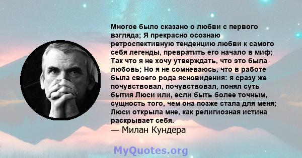 Многое было сказано о любви с первого взгляда; Я прекрасно осознаю ретроспективную тенденцию любви к самого себя легенды, превратить его начало в миф; Так что я не хочу утверждать, что это была любовь; Но я не