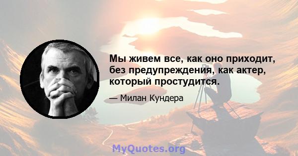 Мы живем все, как оно приходит, без предупреждения, как актер, который простудится.