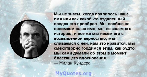 Мы не знаем, когда появилось наше имя или как какой -то отдаленный предок его приобрел. Мы вообще не понимаем наше имя, мы не знаем его историю, и все же мы несем его с возвышенной верностью, мы сливаемся с ней, нам это 