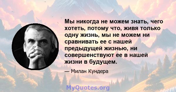 Мы никогда не можем знать, чего хотеть, потому что, живя только одну жизнь, мы не можем ни сравнивать ее с нашей предыдущей жизнью, ни совершенствуют ее в нашей жизни в будущем.