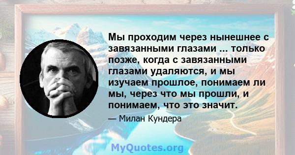 Мы проходим через нынешнее с завязанными глазами ... только позже, когда с завязанными глазами удаляются, и мы изучаем прошлое, понимаем ли мы, через что мы прошли, и понимаем, что это значит.