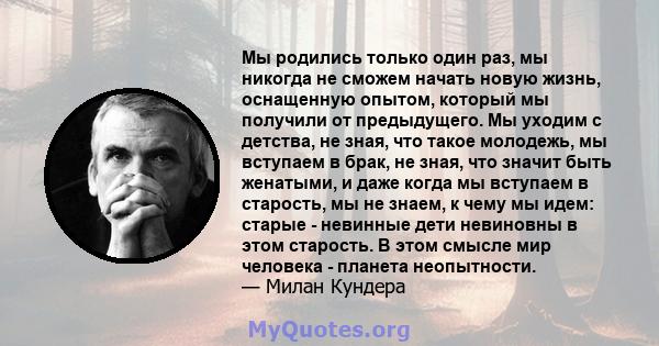 Мы родились только один раз, мы никогда не сможем начать новую жизнь, оснащенную опытом, который мы получили от предыдущего. Мы уходим с детства, не зная, что такое молодежь, мы вступаем в брак, не зная, что значит быть 