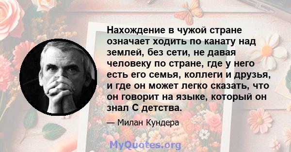 Нахождение в чужой стране означает ходить по канату над землей, без сети, не давая человеку по стране, где у него есть его семья, коллеги и друзья, и где он может легко сказать, что он говорит на языке, который он знал