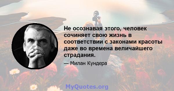 Не осознавая этого, человек сочиняет свою жизнь в соответствии с законами красоты даже во времена величайшего страдания.