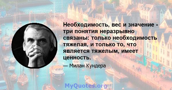 Необходимость, вес и значение - три понятия неразрывно связаны: только необходимость тяжелая, и только то, что является тяжелым, имеет ценность.