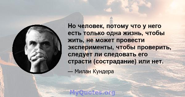 Но человек, потому что у него есть только одна жизнь, чтобы жить, не может провести эксперименты, чтобы проверить, следует ли следовать его страсти (сострадание) или нет.