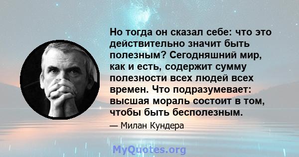 Но тогда он сказал себе: что это действительно значит быть полезным? Сегодняшний мир, как и есть, содержит сумму полезности всех людей всех времен. Что подразумевает: высшая мораль состоит в том, чтобы быть бесполезным.