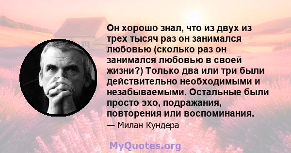 Он хорошо знал, что из двух из трех тысяч раз он занимался любовью (сколько раз он занимался любовью в своей жизни?) Только два или три были действительно необходимыми и незабываемыми. Остальные были просто эхо,