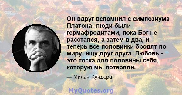 Он вдруг вспомнил с симпозиума Платона: люди были гермафродитами, пока Бог не расстался, а затем в два, и теперь все половинки бродят по миру, ищу друг друга. Любовь - это тоска для половины себя, которую мы потеряли.