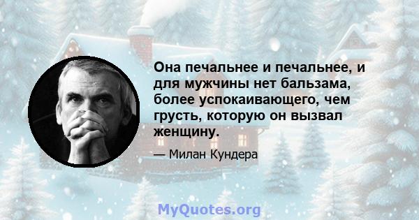 Она печальнее и печальнее, и для мужчины нет бальзама, более успокаивающего, чем грусть, которую он вызвал женщину.