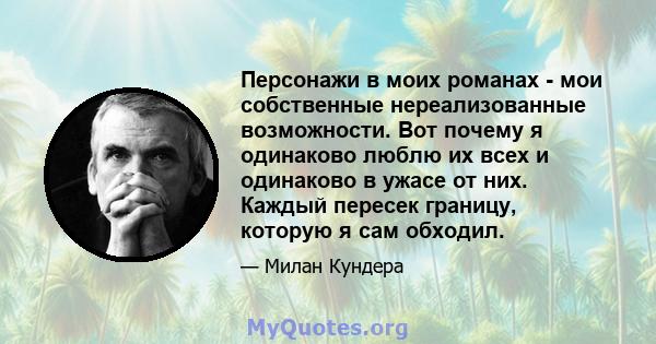 Персонажи в моих романах - мои собственные нереализованные возможности. Вот почему я одинаково люблю их всех и одинаково в ужасе от них. Каждый пересек границу, которую я сам обходил.