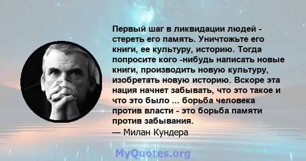 Первый шаг в ликвидации людей - стереть его память. Уничтожьте его книги, ее культуру, историю. Тогда попросите кого -нибудь написать новые книги, производить новую культуру, изобретать новую историю. Вскоре эта нация