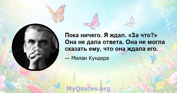 Пока ничего. Я ждал. «За что?» Она не дала ответа. Она не могла сказать ему, что она ждала его.