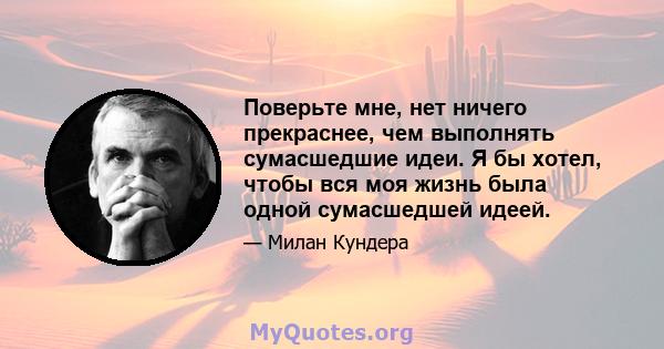 Поверьте мне, нет ничего прекраснее, чем выполнять сумасшедшие идеи. Я бы хотел, чтобы вся моя жизнь была одной сумасшедшей идеей.