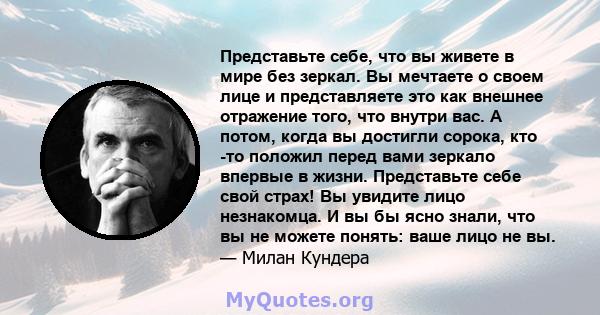 Представьте себе, что вы живете в мире без зеркал. Вы мечтаете о своем лице и представляете это как внешнее отражение того, что внутри вас. А потом, когда вы достигли сорока, кто -то положил перед вами зеркало впервые в 