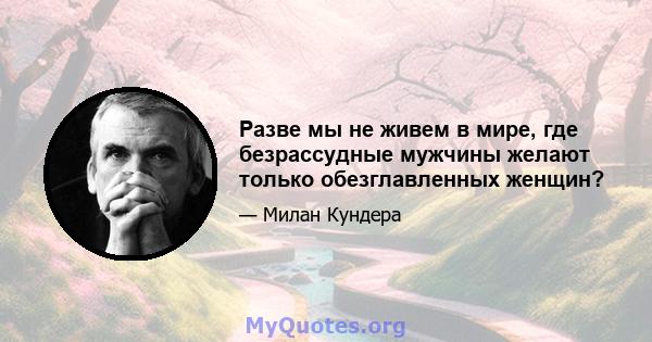 Разве мы не живем в мире, где безрассудные мужчины желают только обезглавленных женщин?