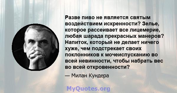 Разве пиво не является святым воздействием искренности? Зелье, которое рассеивает все лицемерие, любая шарада прекрасных манеров? Напиток, который не делает ничего хуже, чем подстрекает своих поклонников к