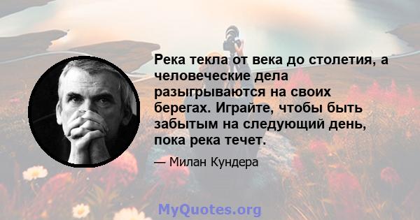 Река текла от века до столетия, а человеческие дела разыгрываются на своих берегах. Играйте, чтобы быть забытым на следующий день, пока река течет.