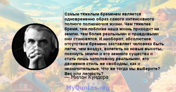 Самым тяжелым бременем является одновременно образ самого интенсивного полного полномочия жизни. Чем тяжелее бремя, тем поближе наша жизнь приходит на землю, тем более реальными и правдивыми они становятся. И наоборот,