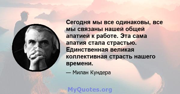 Сегодня мы все одинаковы, все мы связаны нашей общей апатией к работе. Эта сама апатия стала страстью. Единственная великая коллективная страсть нашего времени.