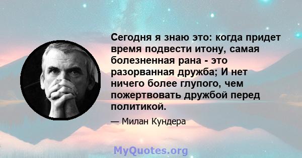 Сегодня я знаю это: когда придет время подвести итону, самая болезненная рана - это разорванная дружба; И нет ничего более глупого, чем пожертвовать дружбой перед политикой.