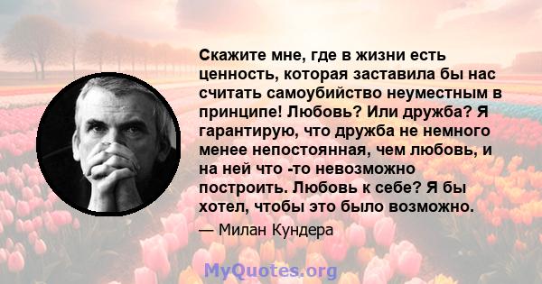 Скажите мне, где в жизни есть ценность, которая заставила бы нас считать самоубийство неуместным в принципе! Любовь? Или дружба? Я гарантирую, что дружба не немного менее непостоянная, чем любовь, и на ней что -то