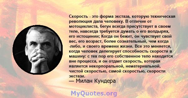 Скорость - это форма экстаза, которую техническая революция дала человеку. В отличие от мотоциклиста, бегун всегда присутствует в своем теле, навсегда требуется думать о его волдырях, его истощении; Когда он бежит, он