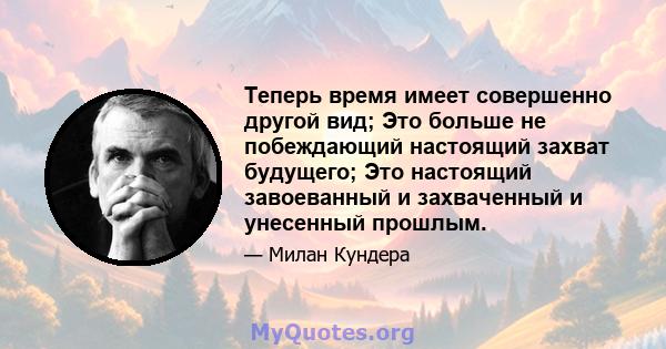 Теперь время имеет совершенно другой вид; Это больше не побеждающий настоящий захват будущего; Это настоящий завоеванный и захваченный и унесенный прошлым.